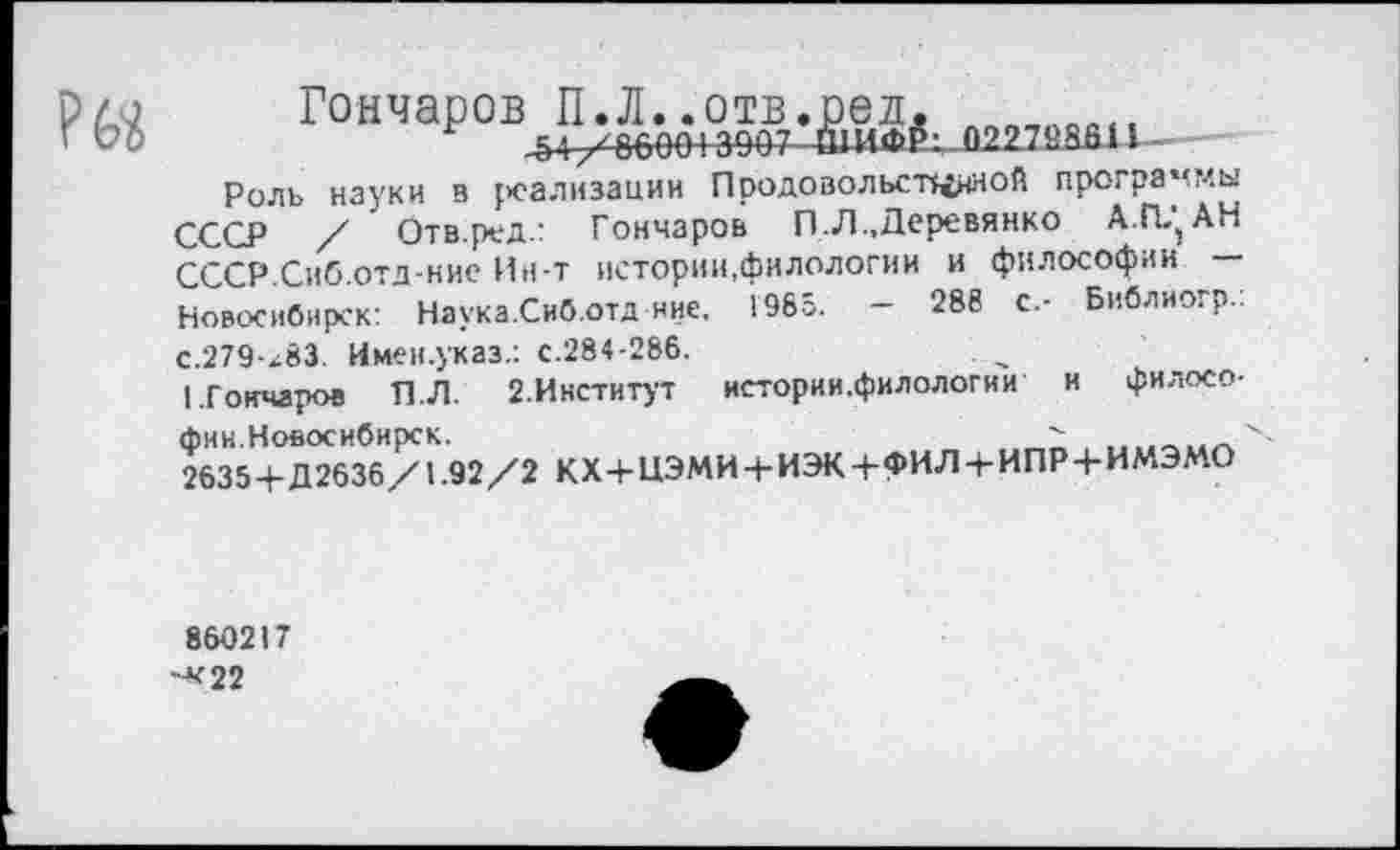 ﻿рла Гончаров П.Л..отв.ред. ПП„„ОЙ,|
’ VО	г	-54 /86004 3907
Роль науки в реализации Продовольственной программы СССР / 1 Отв.ред.: Гончаров П.Л., Деревянко А.П^АН СССР.Сиб.отд-ние Ин-т истории,филологии и философии — Новосибирск: Наука.Сиб.отд ние, 1985. - 288 с.- Библиогр.: с.279-х83. Имен.указ.: с.284-286.
I.Гончаров П.Л. 2.Институт истории.филологии и философии.Новосибирск.
2635+Д2636/1.92/2 КХ+ЦЭМИ+ИЭК+ФИЛ4-ИПР4-ИМЭМО
860217
-*22